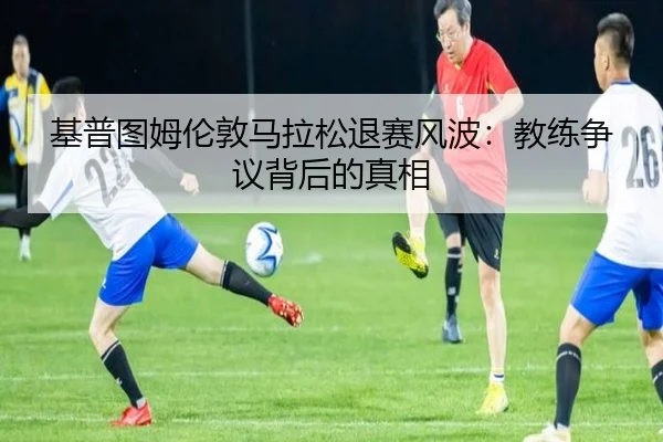 基普图姆伦敦马拉松退赛风波：教练争议背后的真相