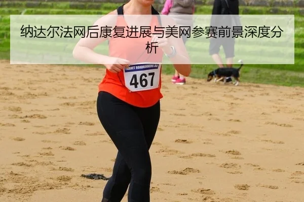 纳达尔法网后康复进展与美网参赛前景深度分析