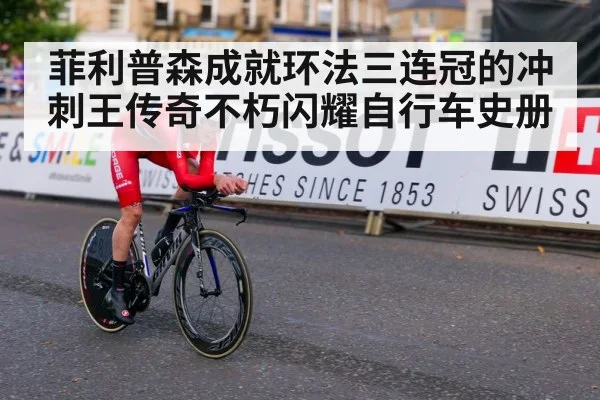 菲利普森成就环法三连冠的冲刺王传奇不朽闪耀自行车史册