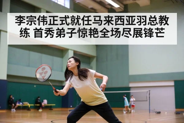 李宗伟正式就任马来西亚羽总教练 首秀弟子惊艳全场尽展锋芒