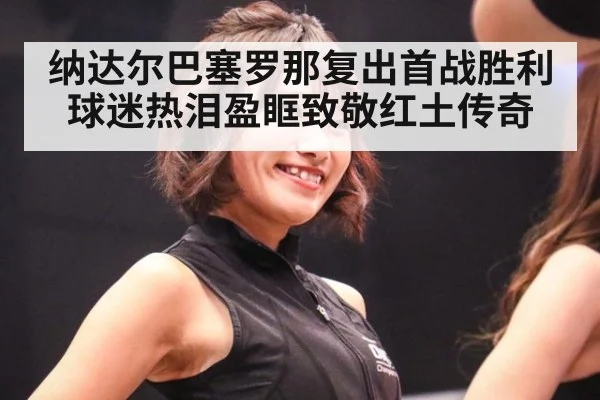 纳达尔巴塞罗那复出首战胜利球迷热泪盈眶致敬红土传奇